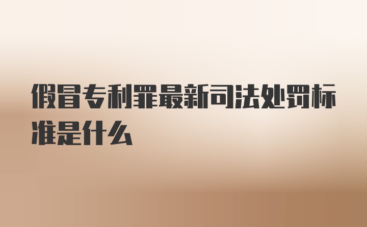 假冒专利罪最新司法处罚标准是什么