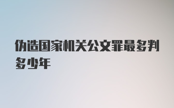 伪造国家机关公文罪最多判多少年