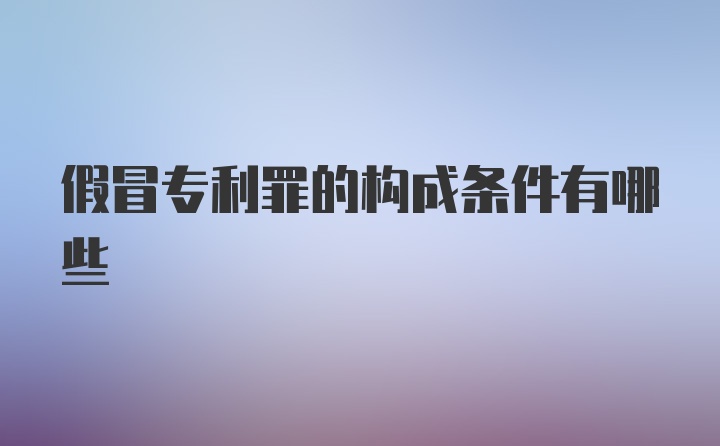 假冒专利罪的构成条件有哪些