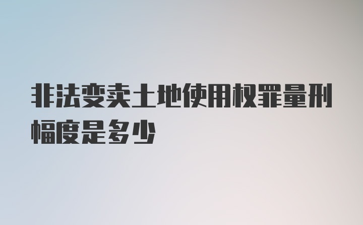 非法变卖土地使用权罪量刑幅度是多少