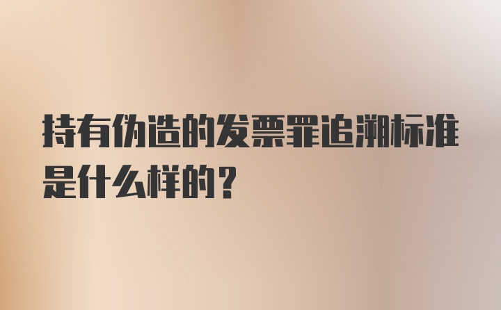 持有伪造的发票罪追溯标准是什么样的?