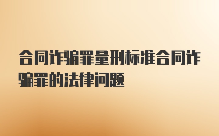 合同诈骗罪量刑标准合同诈骗罪的法律问题