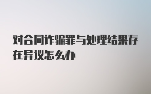 对合同诈骗罪与处理结果存在异议怎么办