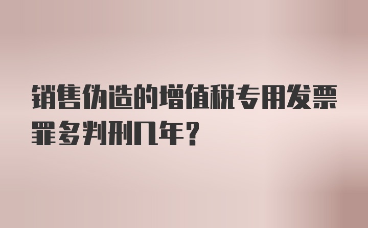 销售伪造的增值税专用发票罪多判刑几年?