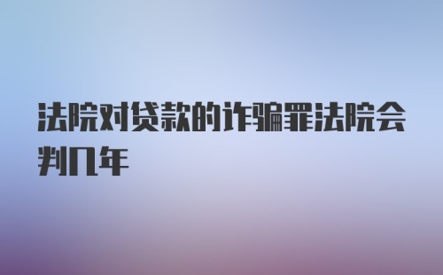 法院对贷款的诈骗罪法院会判几年