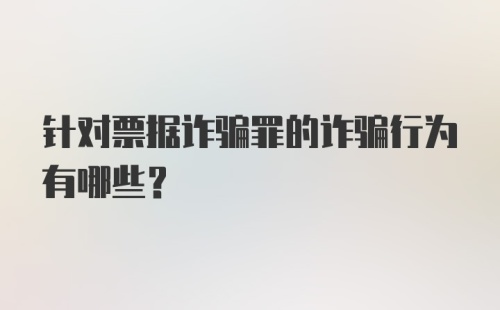 针对票据诈骗罪的诈骗行为有哪些？