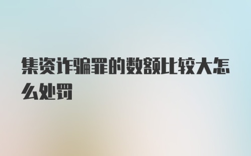 集资诈骗罪的数额比较大怎么处罚