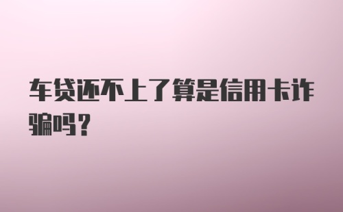 车贷还不上了算是信用卡诈骗吗？