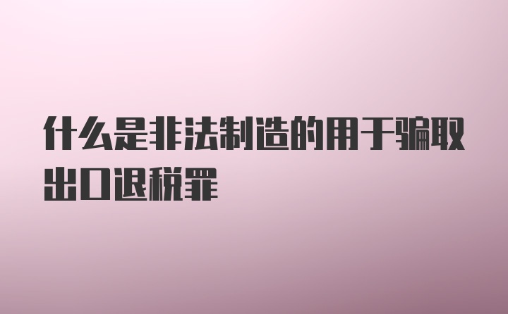 什么是非法制造的用于骗取出口退税罪