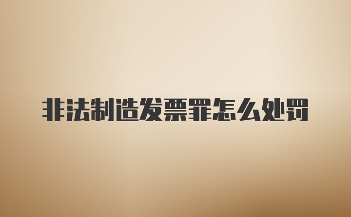 非法制造发票罪怎么处罚