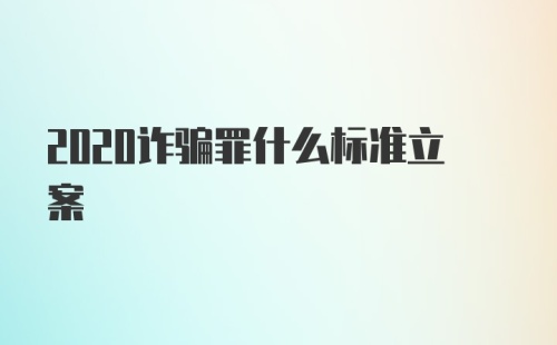 2020诈骗罪什么标准立案