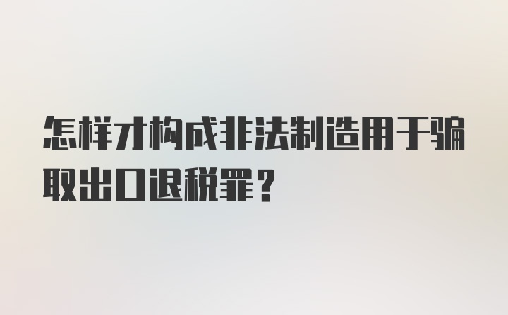 怎样才构成非法制造用于骗取出口退税罪?