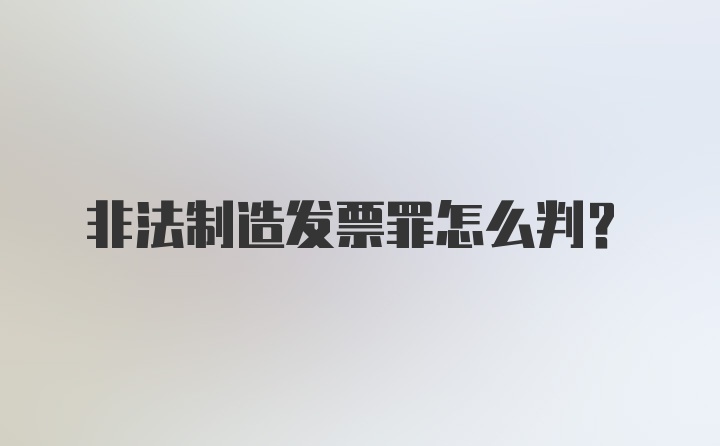 非法制造发票罪怎么判？