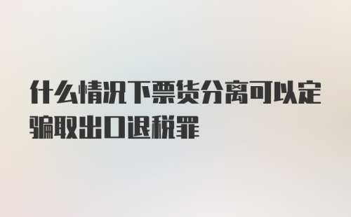 什么情况下票货分离可以定骗取出口退税罪