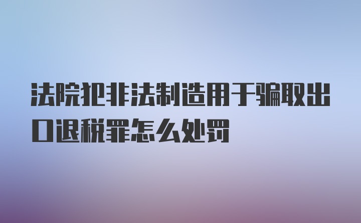 法院犯非法制造用于骗取出口退税罪怎么处罚