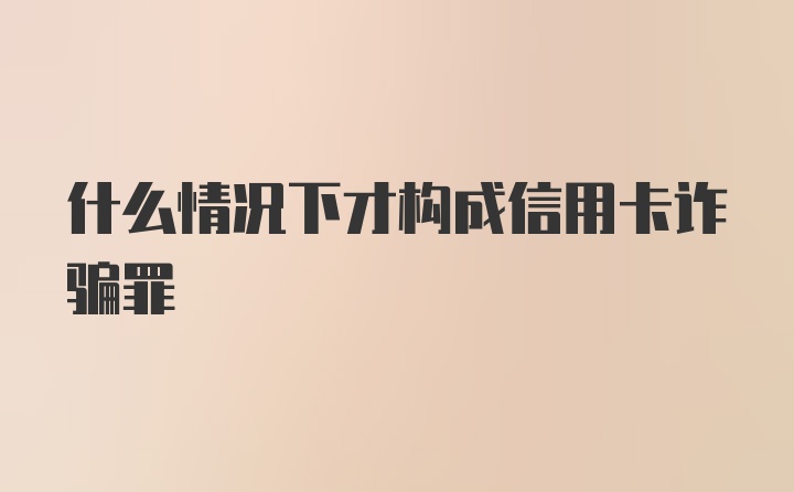 什么情况下才构成信用卡诈骗罪