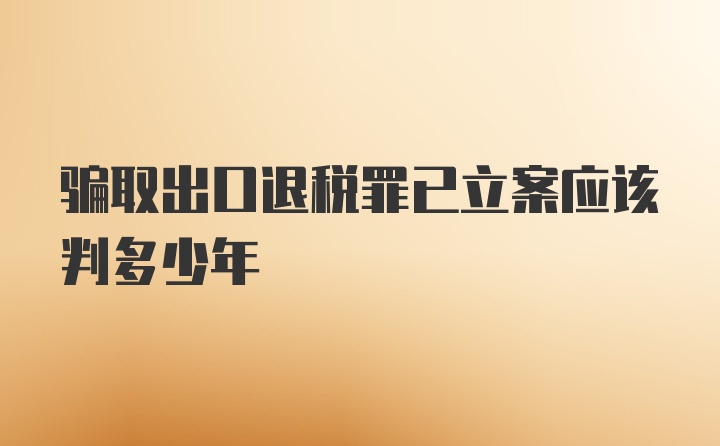 骗取出口退税罪已立案应该判多少年