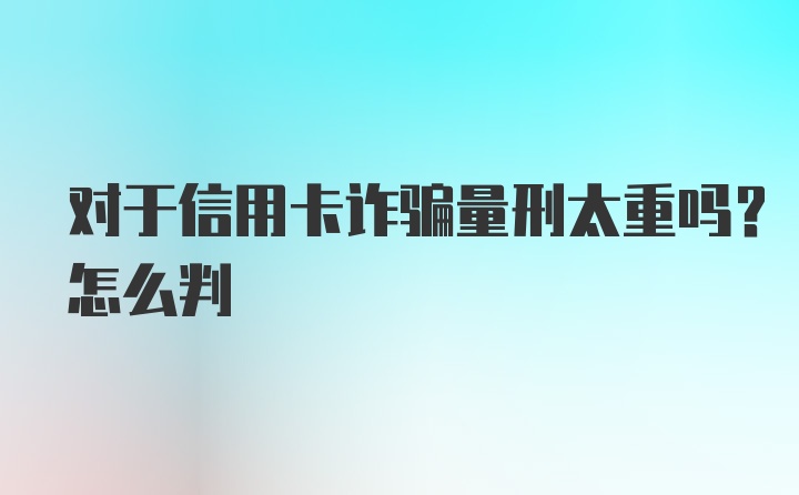 对于信用卡诈骗量刑太重吗？怎么判