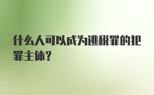 什么人可以成为逃税罪的犯罪主体?