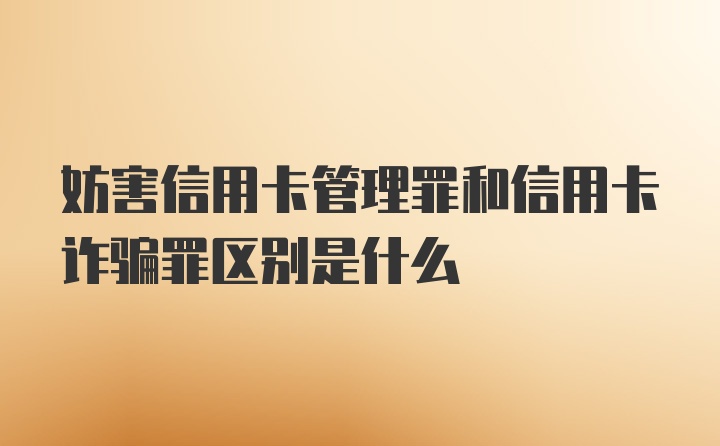 妨害信用卡管理罪和信用卡诈骗罪区别是什么