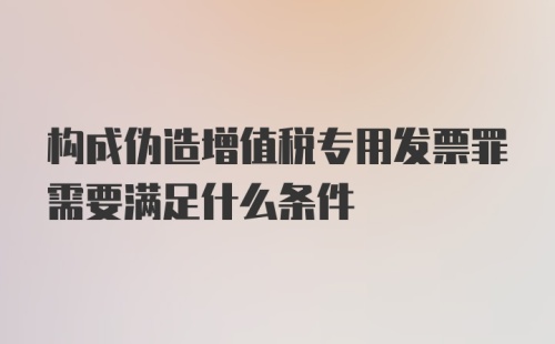 构成伪造增值税专用发票罪需要满足什么条件