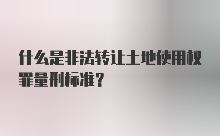 什么是非法转让土地使用权罪量刑标准？