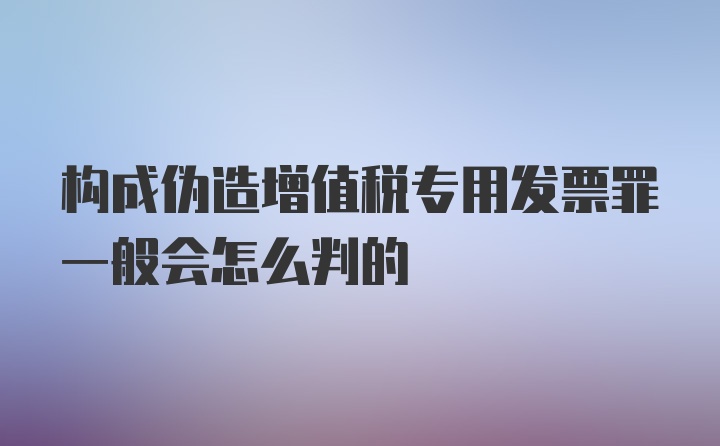 构成伪造增值税专用发票罪一般会怎么判的