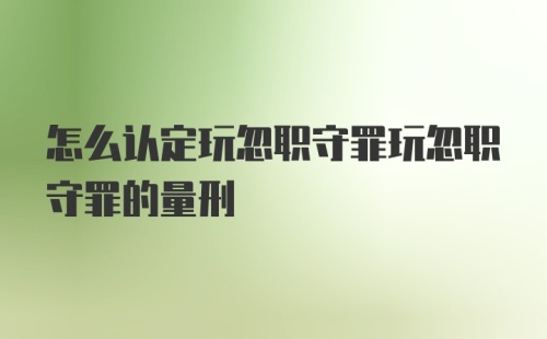 怎么认定玩忽职守罪玩忽职守罪的量刑