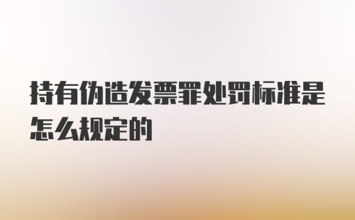 持有伪造发票罪处罚标准是怎么规定的