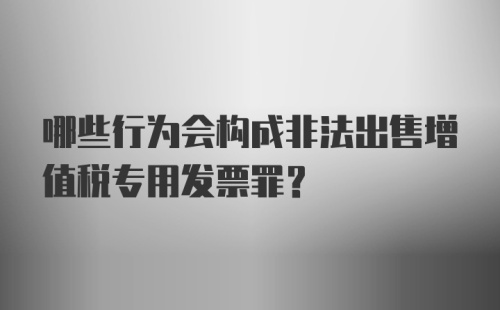 哪些行为会构成非法出售增值税专用发票罪？