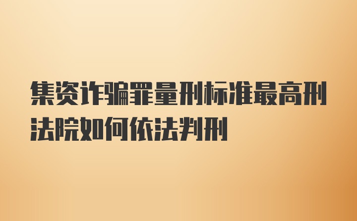 集资诈骗罪量刑标准最高刑法院如何依法判刑