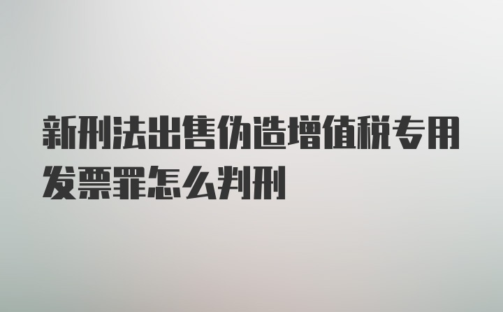 新刑法出售伪造增值税专用发票罪怎么判刑