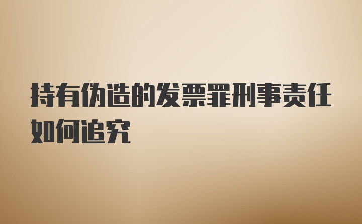 持有伪造的发票罪刑事责任如何追究