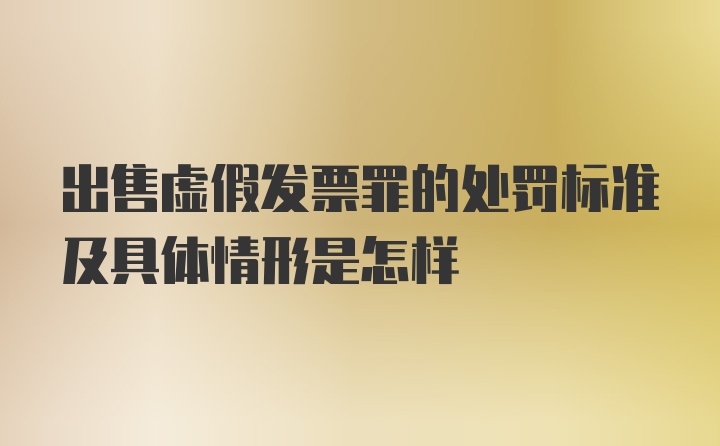 出售虚假发票罪的处罚标准及具体情形是怎样