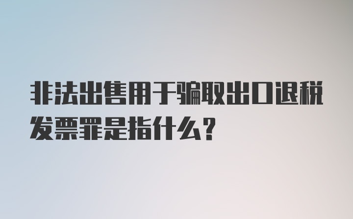 非法出售用于骗取出口退税发票罪是指什么?