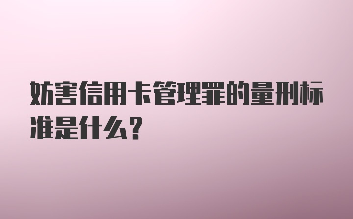 妨害信用卡管理罪的量刑标准是什么？