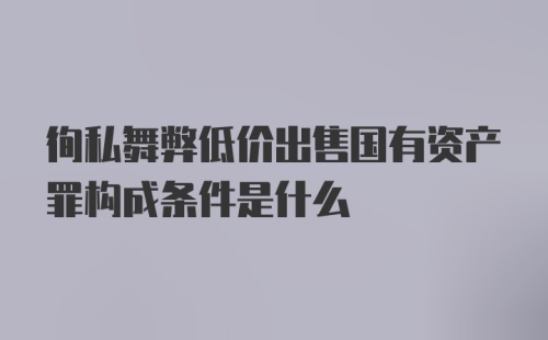 徇私舞弊低价出售国有资产罪构成条件是什么