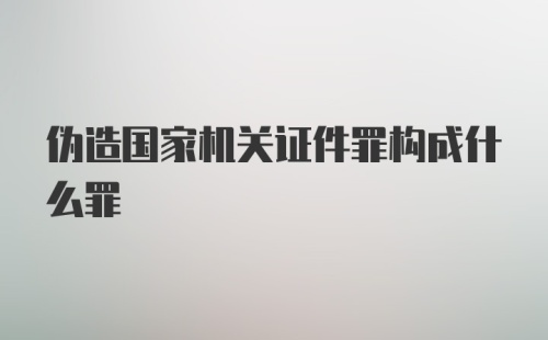 伪造国家机关证件罪构成什么罪