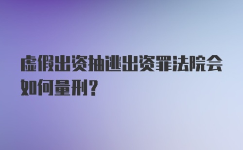 虚假出资抽逃出资罪法院会如何量刑？