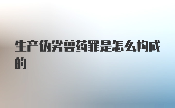 生产伪劣兽药罪是怎么构成的