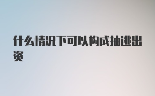 什么情况下可以构成抽逃出资