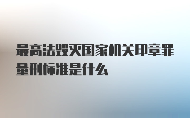 最高法毁灭国家机关印章罪量刑标准是什么