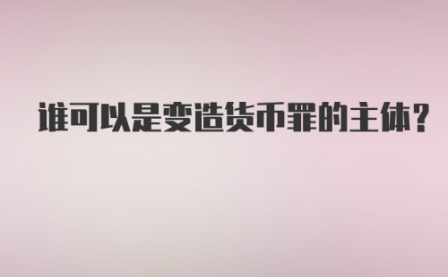 谁可以是变造货币罪的主体？