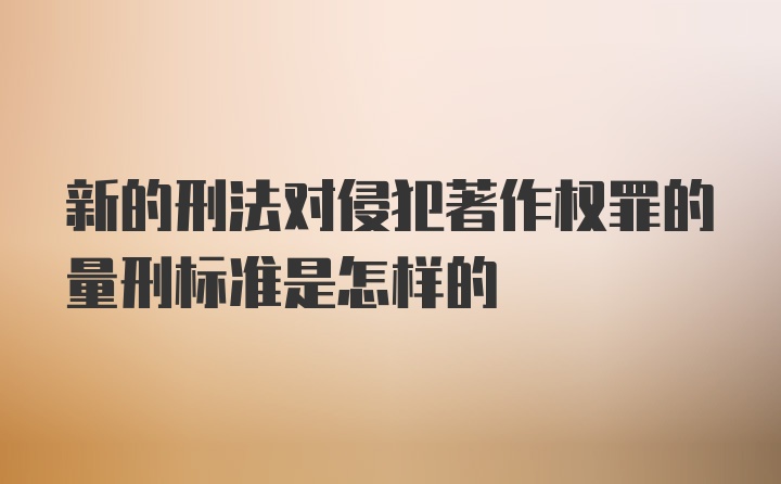 新的刑法对侵犯著作权罪的量刑标准是怎样的