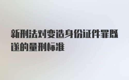 新刑法对变造身份证件罪既遂的量刑标准