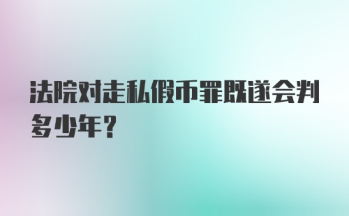 法院对走私假币罪既遂会判多少年?