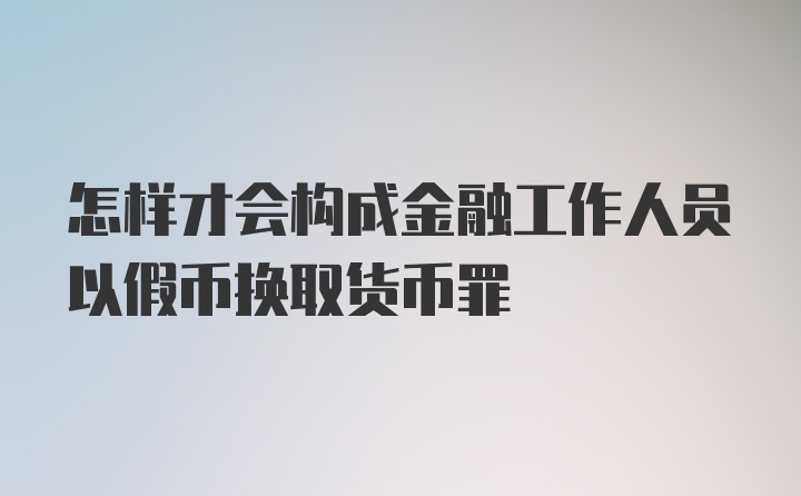 怎样才会构成金融工作人员以假币换取货币罪