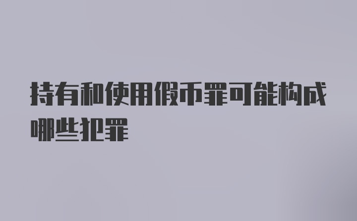 持有和使用假币罪可能构成哪些犯罪