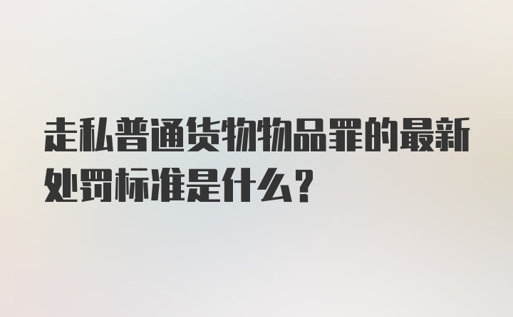 走私普通货物物品罪的最新处罚标准是什么？