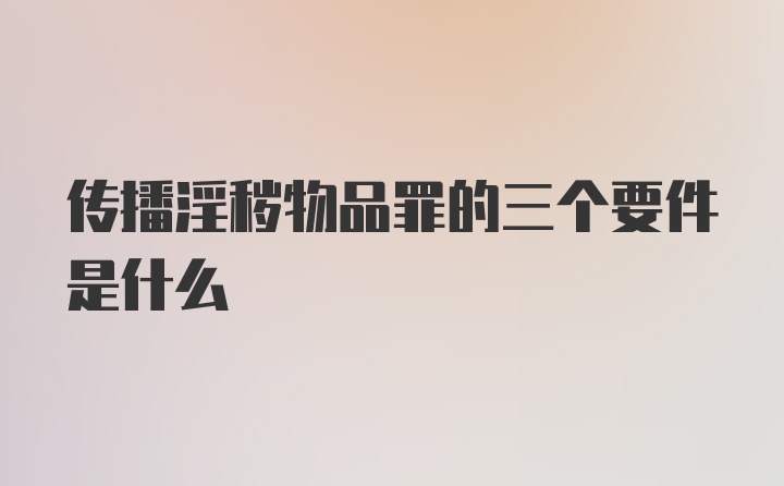 传播淫秽物品罪的三个要件是什么